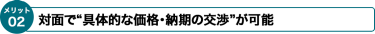 Face to Faceで“具体的な価格・納期の交渉”が可能