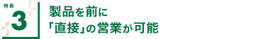 特長3 製品を前に｢直接｣の営業が可能