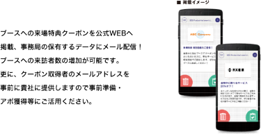 ブースへの来場特典クーポンを公式WEBへ掲載、事務局の保有するデータにメール配信！ブースへの来訪者数の増加が可能です。